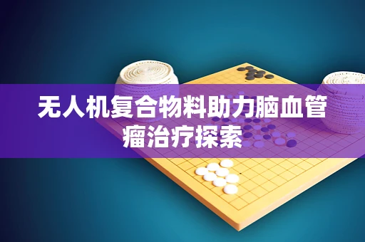 无人机复合物料助力脑血管瘤治疗探索