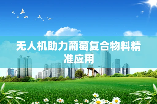 无人机助力葡萄复合物料精准应用
