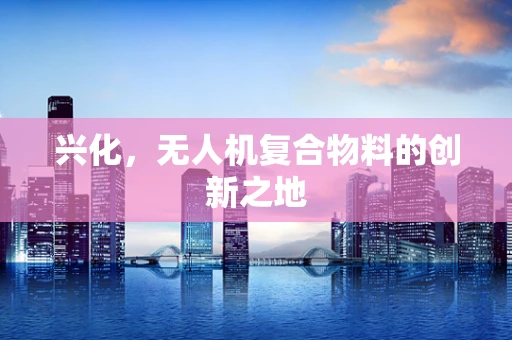 兴化，无人机复合物料的创新之地