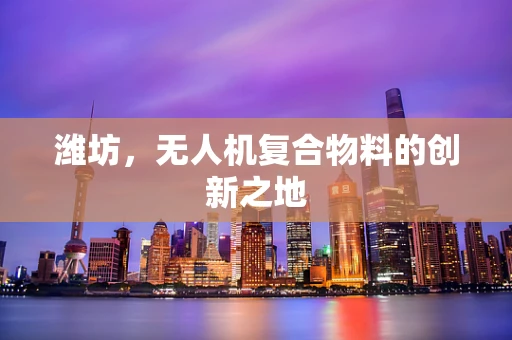 潍坊，无人机复合物料的创新之地