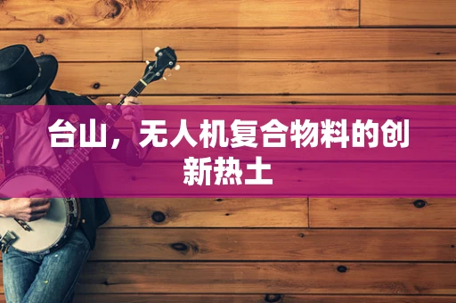台山，无人机复合物料的创新热土