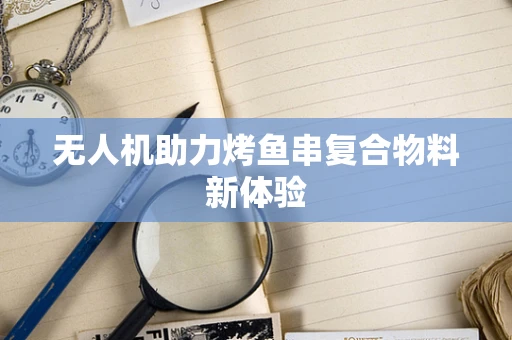 无人机助力烤鱼串复合物料新体验