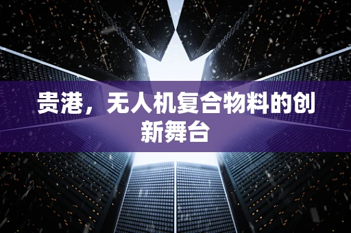 贵港，无人机复合物料的创新舞台
