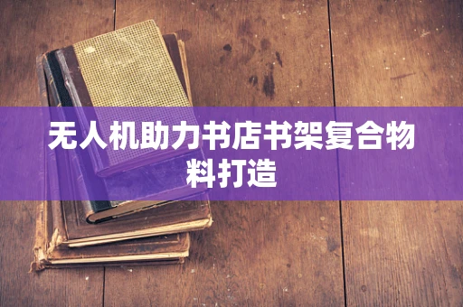 无人机助力书店书架复合物料打造
