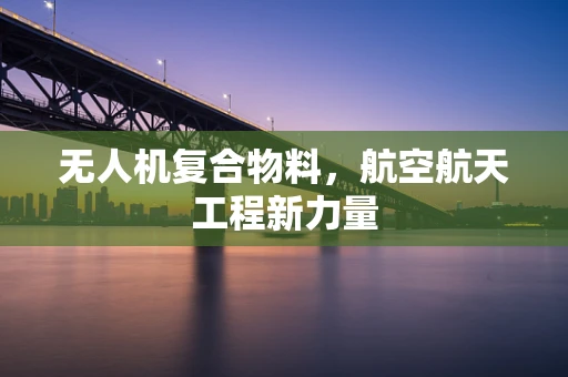 无人机复合物料，航空航天工程新力量