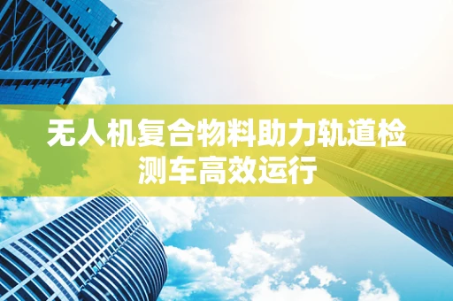 无人机复合物料助力轨道检测车高效运行