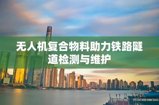 无人机复合物料助力铁路隧道检测与维护
