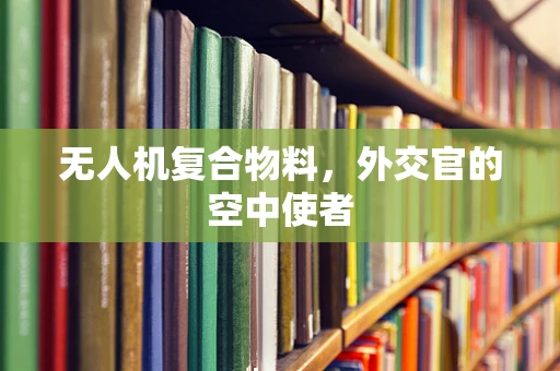 无人机复合物料，外交官的空中使者