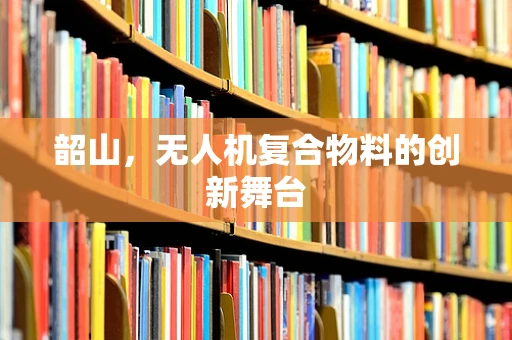 韶山，无人机复合物料的创新舞台