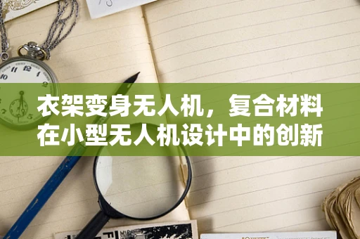 衣架变身无人机，复合材料在小型无人机设计中的创新应用？