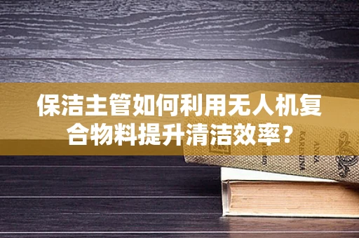 保洁主管如何利用无人机复合物料提升清洁效率？