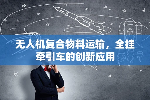 无人机复合物料运输，全挂牵引车的创新应用