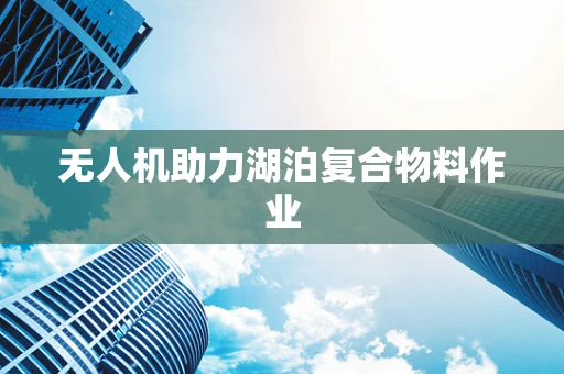 无人机助力湖泊复合物料作业
