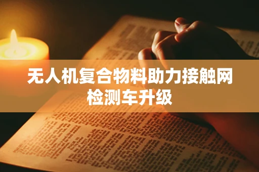 无人机复合物料助力接触网检测车升级
