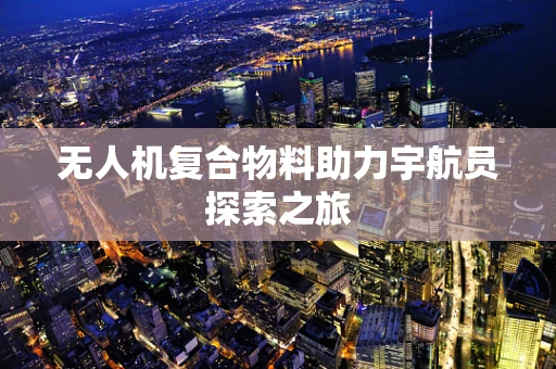 无人机复合物料助力宇航员探索之旅