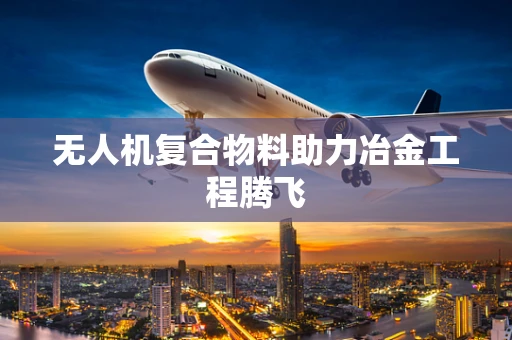无人机复合物料助力冶金工程腾飞