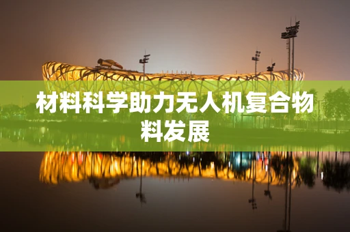 材料科学助力无人机复合物料发展