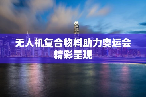 无人机复合物料助力奥运会精彩呈现