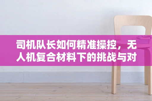 司机队长如何精准操控，无人机复合材料下的挑战与对策