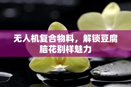 无人机复合物料，解锁豆腐脑花别样魅力