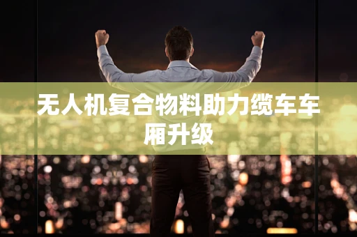无人机复合物料助力缆车车厢升级