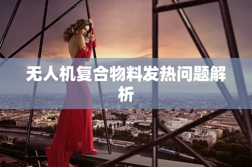 无人机复合物料发热问题解析