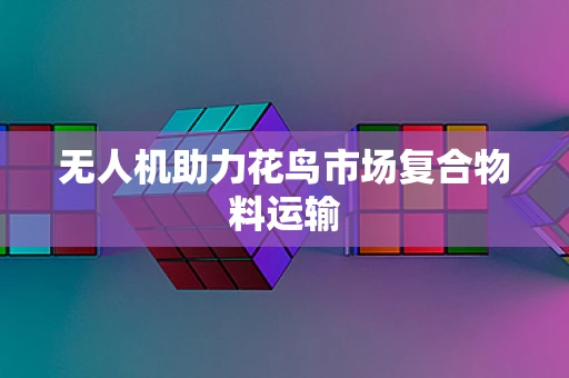 无人机助力花鸟市场复合物料运输