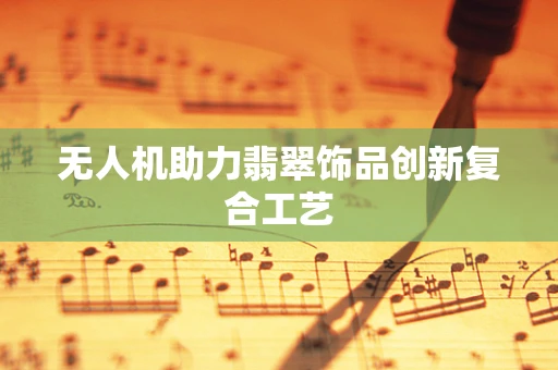 无人机助力翡翠饰品创新复合工艺