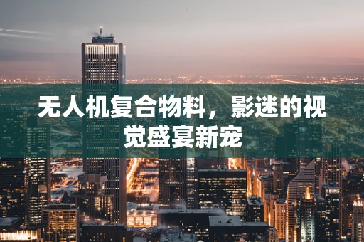 无人机复合物料，影迷的视觉盛宴新宠