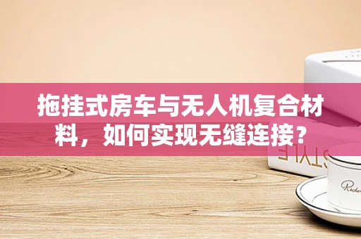 拖挂式房车与无人机复合材料，如何实现无缝连接？