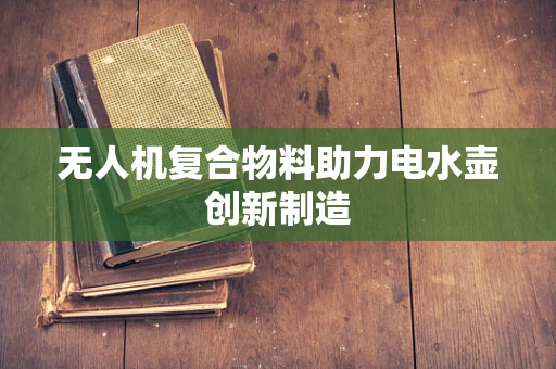 无人机复合物料助力电水壶创新制造