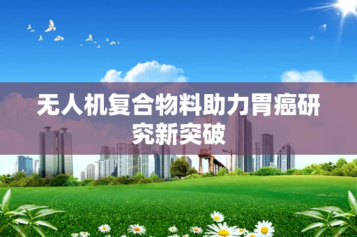无人机复合物料助力胃癌研究新突破
