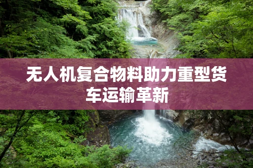 无人机复合物料助力重型货车运输革新