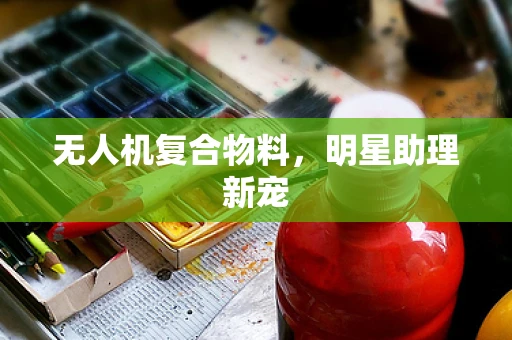 无人机复合物料，明星助理新宠