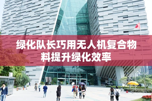绿化队长巧用无人机复合物料提升绿化效率