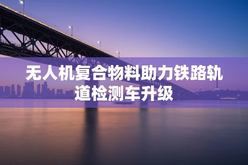 无人机复合物料助力铁路轨道检测车升级