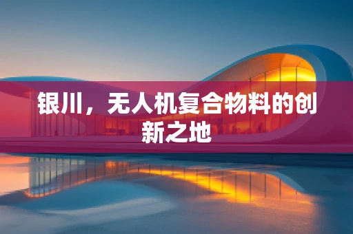 银川，无人机复合物料的创新之地