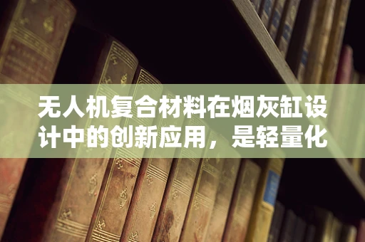 无人机复合材料在烟灰缸设计中的创新应用，是轻量化还是耐用性？