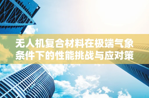 无人机复合材料在极端气象条件下的性能挑战与应对策略
