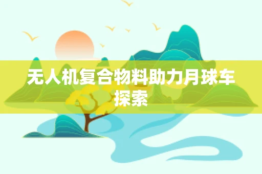 无人机复合物料助力月球车探索