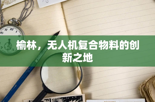 榆林，无人机复合物料的创新之地