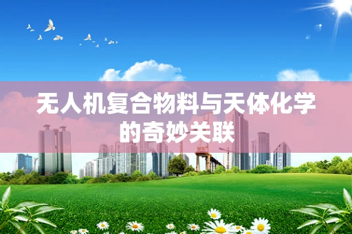 无人机复合物料与天体化学的奇妙关联