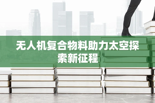 无人机复合物料助力太空探索新征程