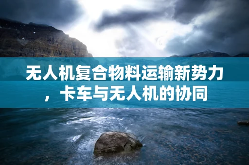 无人机复合物料运输新势力，卡车与无人机的协同