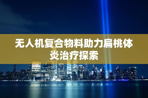 无人机复合物料助力扁桃体炎治疗探索